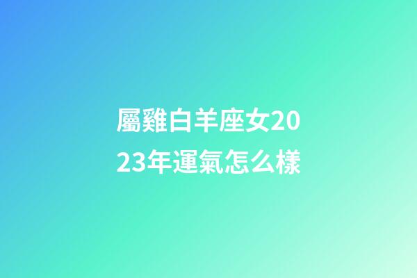 屬雞白羊座女2023年運氣怎么樣-第1張-星座運勢-玄機派