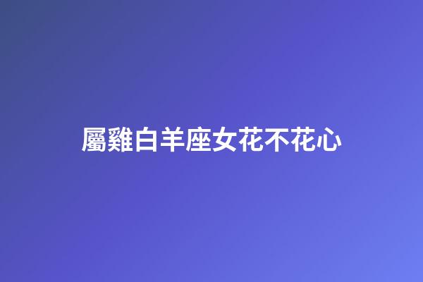 屬雞白羊座女花不花心-第1張-星座運(yùn)勢(shì)-玄機(jī)派