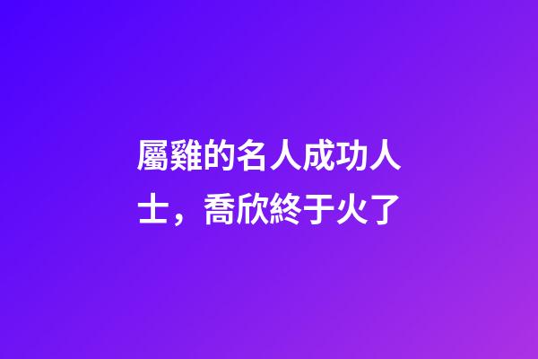 屬雞的名人成功人士，喬欣終于火了