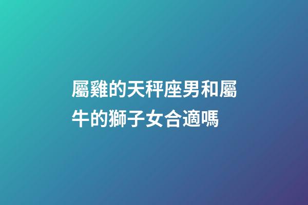 屬雞的天秤座男和屬牛的獅子女合適嗎-第1張-星座運勢-玄機派