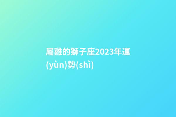 屬雞的獅子座2023年運(yùn)勢(shì)-第1張-星座運(yùn)勢(shì)-玄機(jī)派