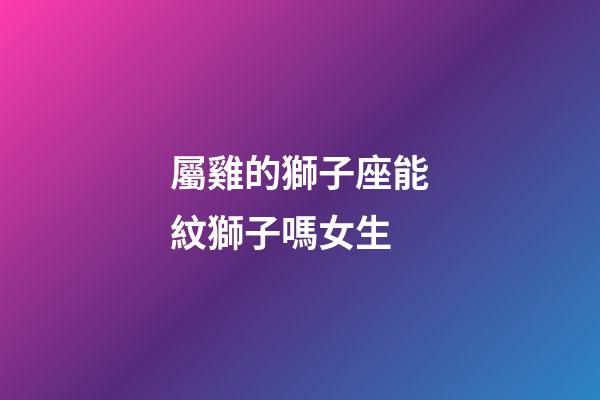 屬雞的獅子座能紋獅子嗎女生-第1張-星座運勢-玄機派
