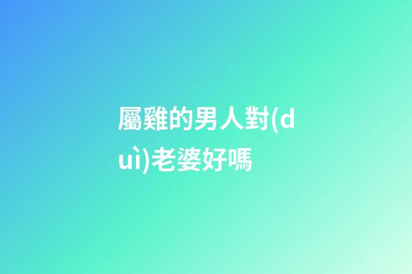 屬雞的男人對(duì)老婆好嗎