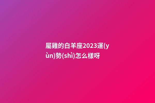 屬雞的白羊座2023運(yùn)勢(shì)怎么樣呀-第1張-星座運(yùn)勢(shì)-玄機(jī)派