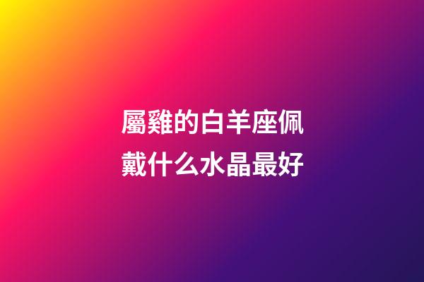 屬雞的白羊座佩戴什么水晶最好-第1張-星座運勢-玄機派