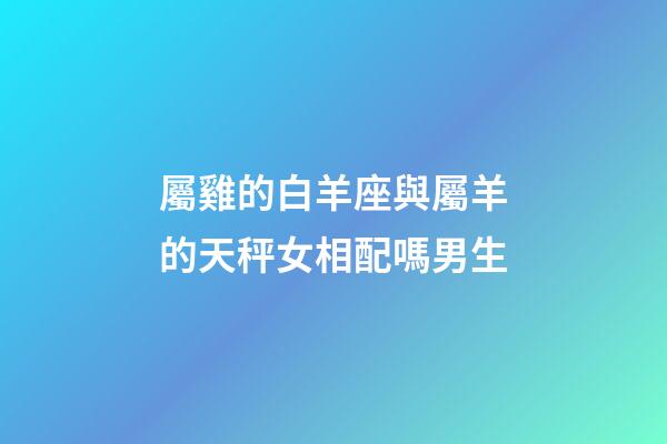 屬雞的白羊座與屬羊的天秤女相配嗎男生-第1張-星座運勢-玄機派