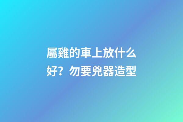 屬雞的車上放什么好？勿要兇器造型