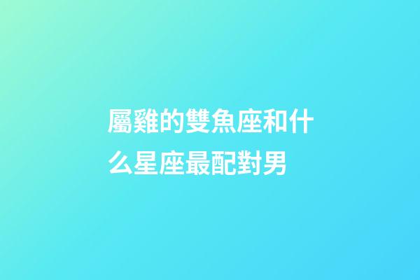 屬雞的雙魚座和什么星座最配對男-第1張-星座運勢-玄機派