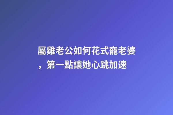 屬雞老公如何花式寵老婆，第一點讓她心跳加速