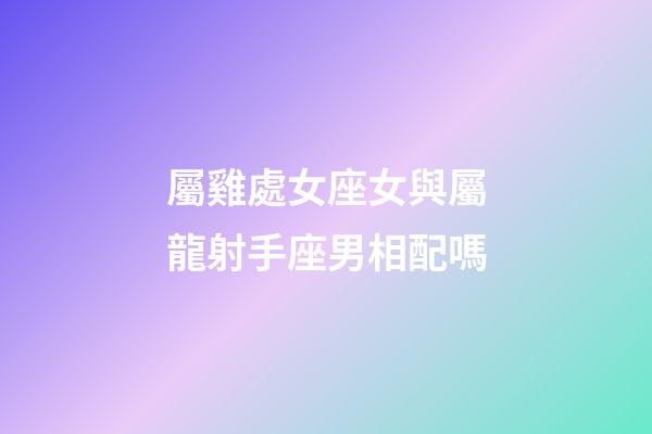 屬雞處女座女與屬龍射手座男相配嗎-第1張-星座運勢-玄機派