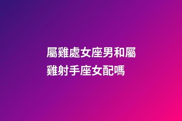 屬雞處女座男和屬雞射手座女配嗎-第1張-星座運勢-玄機派