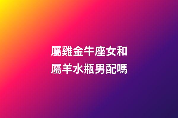 屬雞金牛座女和屬羊水瓶男配嗎-第1張-星座運勢-玄機派