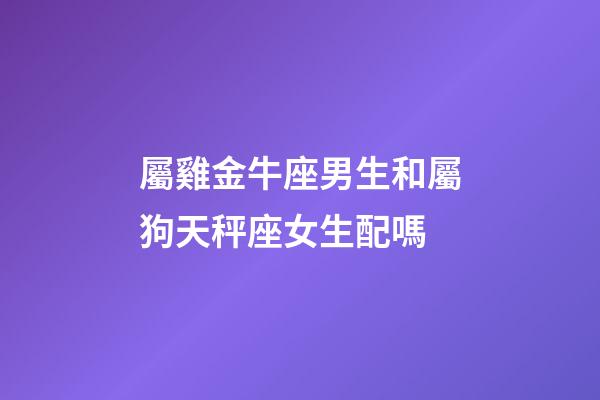 屬雞金牛座男生和屬狗天秤座女生配嗎-第1張-星座運勢-玄機派