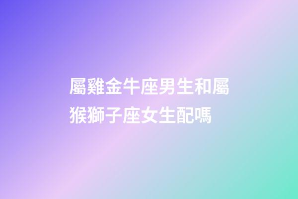 屬雞金牛座男生和屬猴獅子座女生配嗎-第1張-星座運勢-玄機派