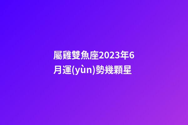 屬雞雙魚座2023年6月運(yùn)勢幾顆星-第1張-星座運(yùn)勢-玄機(jī)派