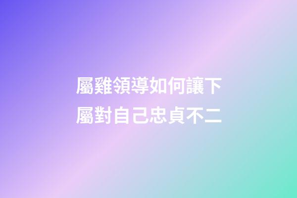 屬雞領導如何讓下屬對自己忠貞不二