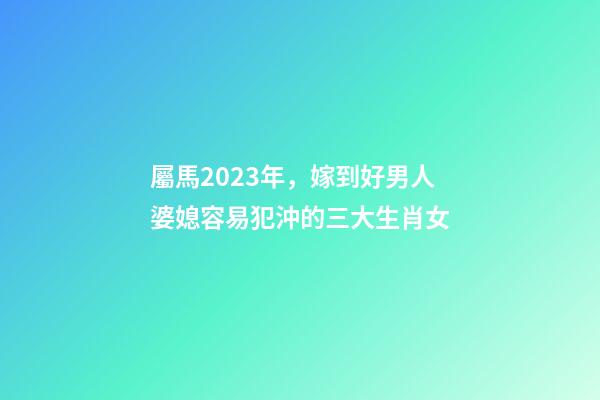屬馬2023年，嫁到好男人婆媳容易犯沖的三大生肖女-第1張-觀點(diǎn)-玄機(jī)派