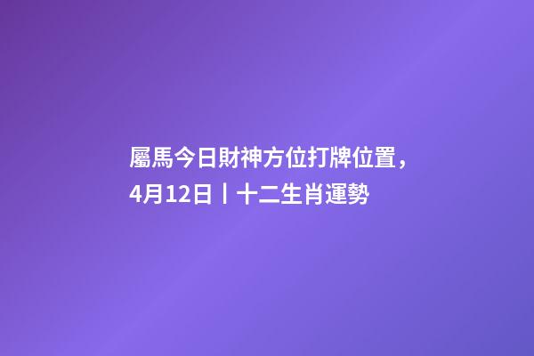 屬馬今日財神方位打牌位置，4月12日丨十二生肖運勢-第1張-觀點-玄機派