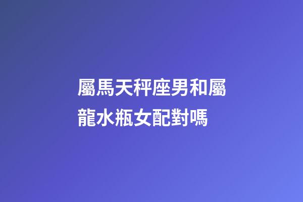 屬馬天秤座男和屬龍水瓶女配對嗎-第1張-星座運勢-玄機派