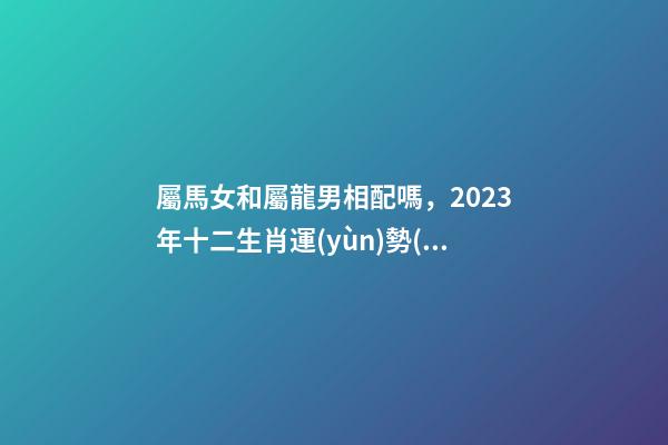 屬馬女和屬龍男相配嗎，2023年十二生肖運(yùn)勢(shì)以及疼老婆生肖和旺夫生肖大全