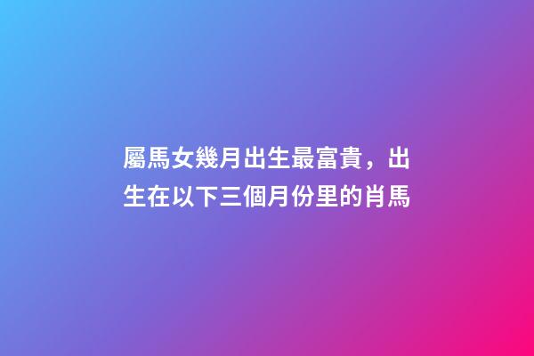 屬馬女幾月出生最富貴，出生在以下三個月份里的肖馬