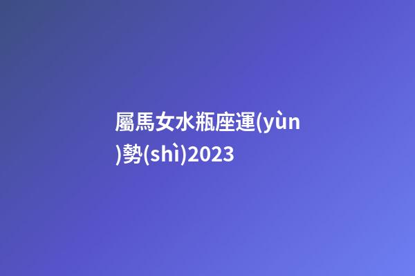 屬馬女水瓶座運(yùn)勢(shì)2023