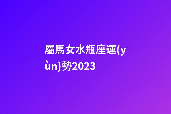 屬馬女水瓶座運(yùn)勢2023