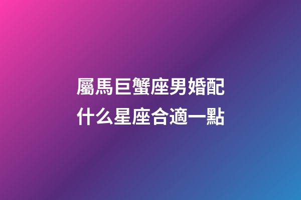 屬馬巨蟹座男婚配什么星座合適一點-第1張-星座運勢-玄機(jī)派
