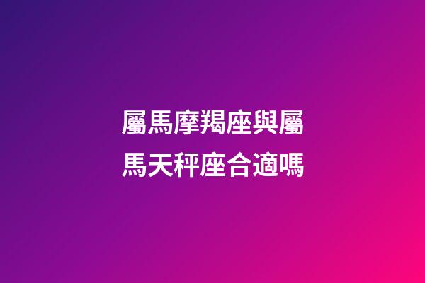 屬馬摩羯座與屬馬天秤座合適嗎-第1張-星座運勢-玄機派