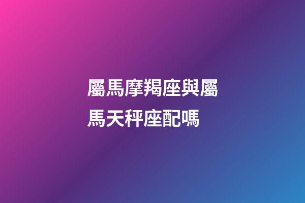 屬馬摩羯座與屬馬天秤座配嗎-第1張-星座運勢-玄機(jī)派