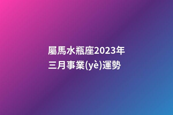 屬馬水瓶座2023年三月事業(yè)運勢-第1張-星座運勢-玄機派