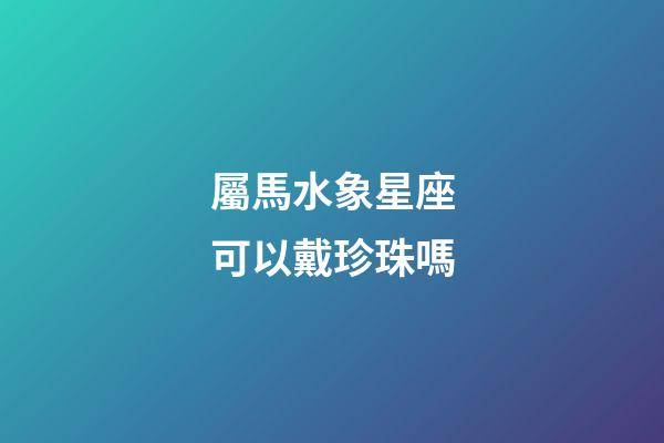 屬馬水象星座可以戴珍珠嗎-第1張-星座運勢-玄機派