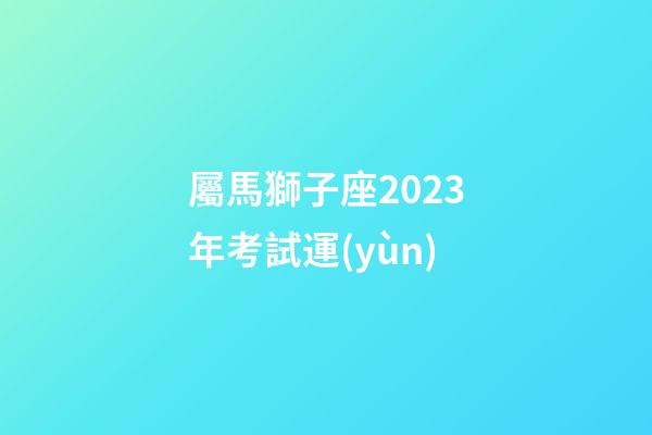屬馬獅子座2023年考試運(yùn)-第1張-星座運(yùn)勢(shì)-玄機(jī)派