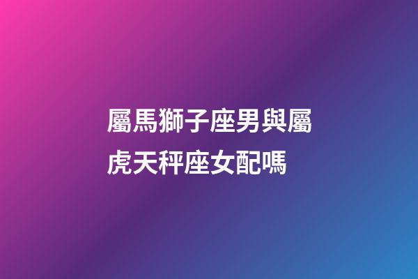屬馬獅子座男與屬虎天秤座女配嗎-第1張-星座運勢-玄機派