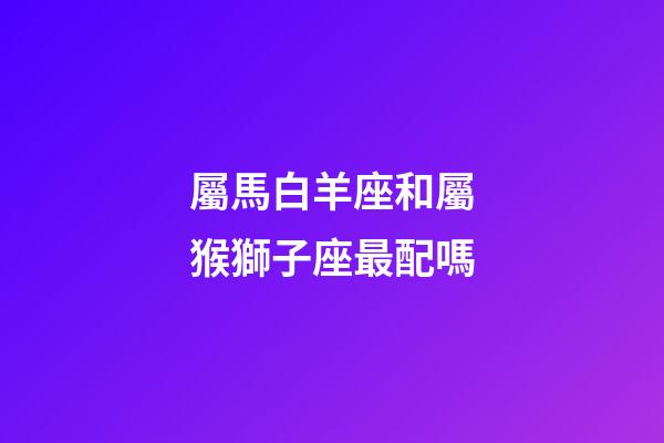 屬馬白羊座和屬猴獅子座最配嗎-第1張-星座運勢-玄機派