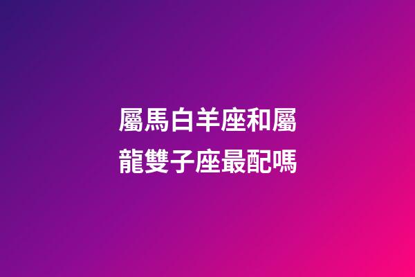 屬馬白羊座和屬龍雙子座最配嗎-第1張-星座運勢-玄機派