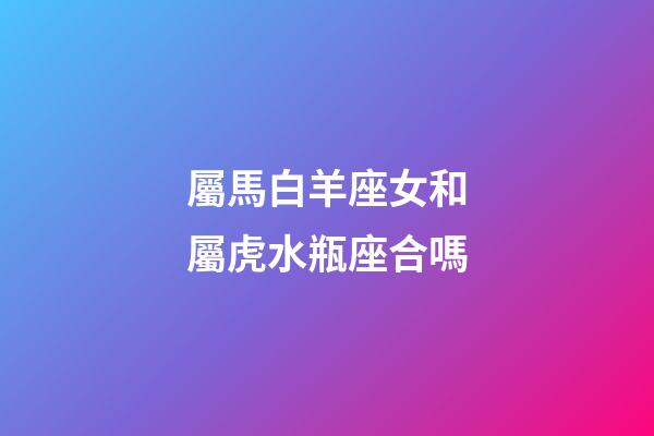屬馬白羊座女和屬虎水瓶座合嗎-第1張-星座運勢-玄機派