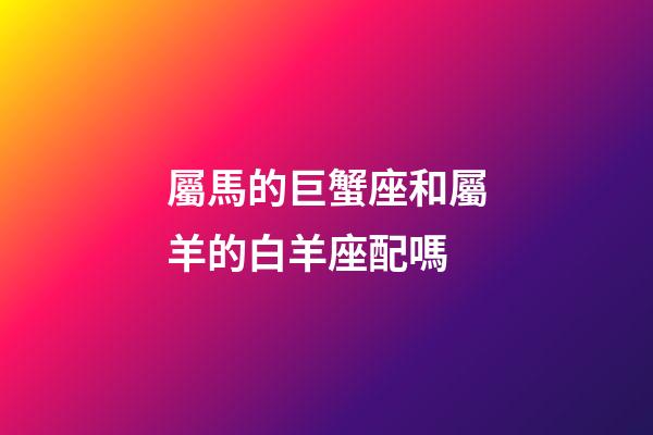 屬馬的巨蟹座和屬羊的白羊座配嗎-第1張-星座運勢-玄機派