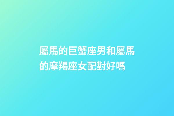 屬馬的巨蟹座男和屬馬的摩羯座女配對好嗎-第1張-星座運勢-玄機派