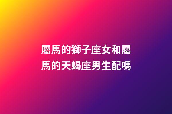 屬馬的獅子座女和屬馬的天蝎座男生配嗎-第1張-星座運勢-玄機派