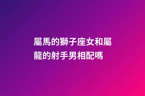 屬馬的獅子座女和屬龍的射手男相配嗎-第1張-星座運勢-玄機派