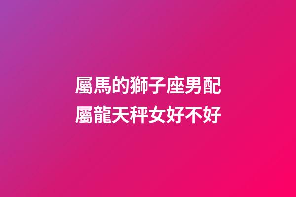 屬馬的獅子座男配屬龍天秤女好不好-第1張-星座運勢-玄機派