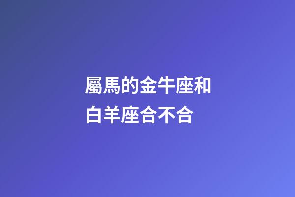 屬馬的金牛座和白羊座合不合-第1張-星座運勢-玄機派