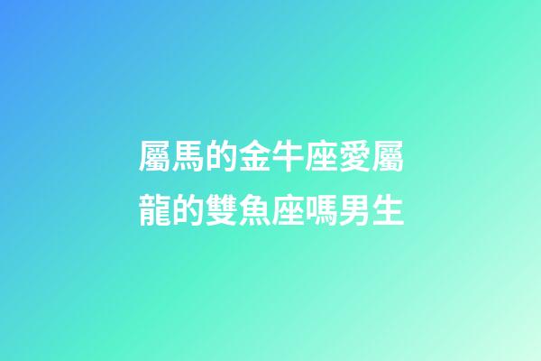 屬馬的金牛座愛屬龍的雙魚座嗎男生-第1張-星座運勢-玄機派
