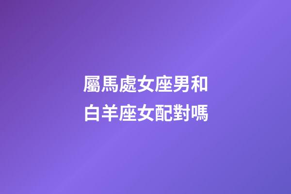 屬馬處女座男和白羊座女配對嗎-第1張-星座運勢-玄機派