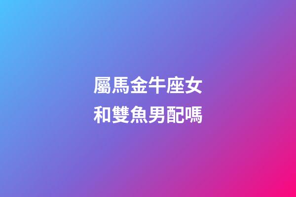 屬馬金牛座女和雙魚男配嗎-第1張-星座運(yùn)勢-玄機(jī)派