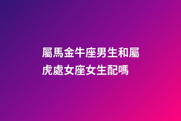 屬馬金牛座男生和屬虎處女座女生配嗎-第1張-星座運勢-玄機派