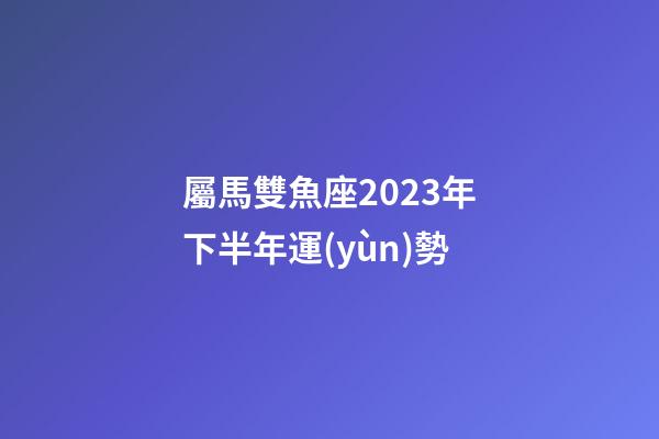 屬馬雙魚座2023年下半年運(yùn)勢-第1張-星座運(yùn)勢-玄機(jī)派
