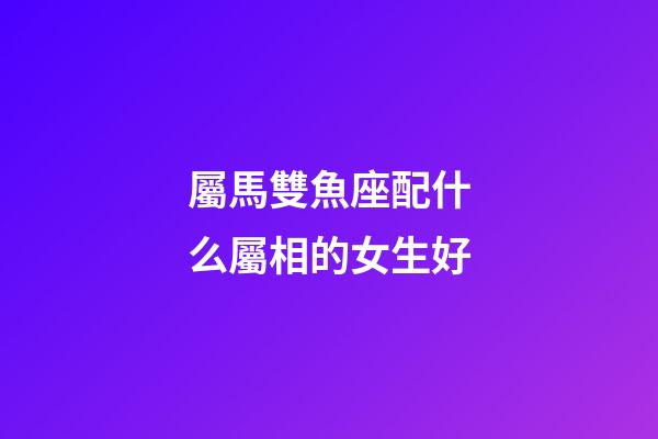 屬馬雙魚座配什么屬相的女生好-第1張-星座運(yùn)勢-玄機(jī)派