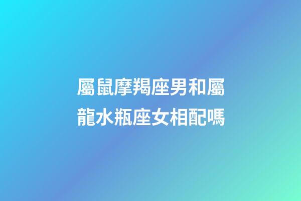 屬鼠摩羯座男和屬龍水瓶座女相配嗎-第1張-星座運勢-玄機派